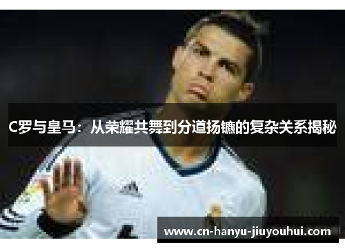 C罗与皇马：从荣耀共舞到分道扬镳的复杂关系揭秘