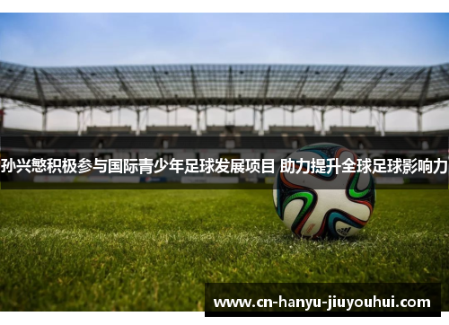 孙兴慜积极参与国际青少年足球发展项目 助力提升全球足球影响力