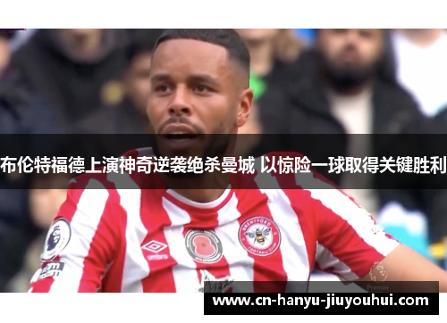 布伦特福德上演神奇逆袭绝杀曼城 以惊险一球取得关键胜利 布伦特福德上演神奇逆袭绝杀曼城 以惊险一球取得关键胜利
