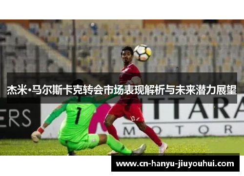 杰米·马尔斯卡克转会市场表现解析与未来潜力展望