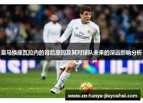 皇马换座瓦拉内的背后原因及其对球队未来的深远影响分析
