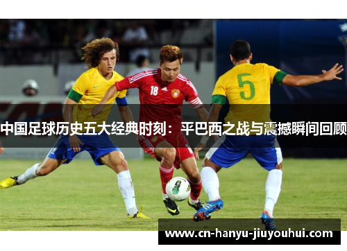 中国足球历史五大经典时刻:平巴西之战与震撼瞬间回顾 中国足球历史五大经典时刻:平巴西之战与震撼瞬间回顾