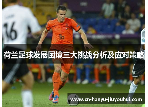 荷兰足球发展困境三大挑战分析及应对策略 荷兰足球发展困境三大挑战分析及应对策略