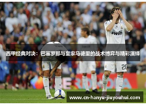 西甲经典对决:巴塞罗那与皇家马德里的战术博弈与精彩演绎 西甲经典对决:巴塞罗那与皇家马德里的战术博弈与精彩演绎