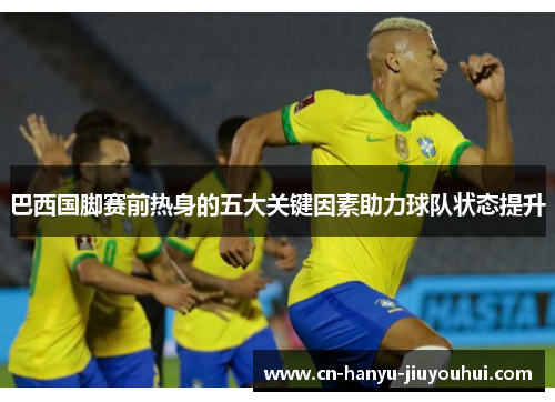 巴西国脚赛前热身的五大关键因素助力球队状态提升 巴西国脚赛前热身的五大关键因素助力球队状态提升