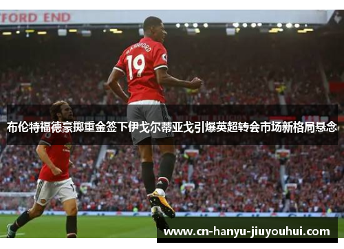 布伦特福德豪掷重金签下伊戈尔蒂亚戈引爆英超转会市场新格局悬念 布伦特福德豪掷重金签下伊戈尔蒂亚戈引爆英超转会市场新格局悬念