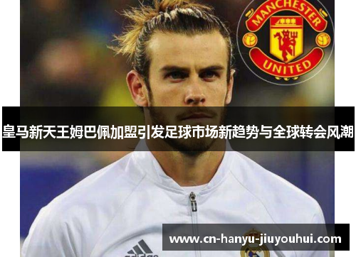 皇马新天王姆巴佩加盟引发足球市场新趋势与全球转会风潮