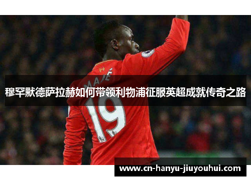 穆罕默德萨拉赫如何带领利物浦征服英超成就传奇之路 穆罕默德萨拉赫如何带领利物浦征服英超成就传奇之路