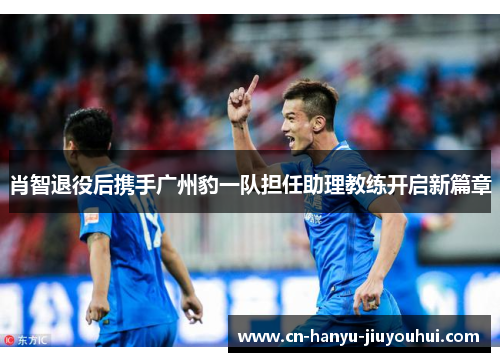 肖智退役后携手广州豹一队担任助理教练开启新篇章