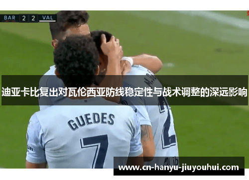 迪亚卡比复出对瓦伦西亚防线稳定性与战术调整的深远影响