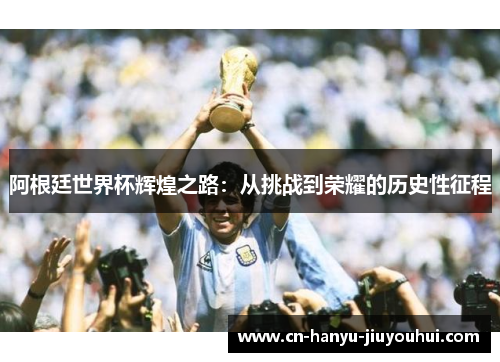 阿根廷世界杯辉煌之路：从挑战到荣耀的历史性征程