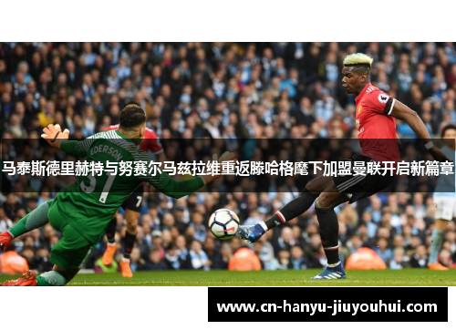 马泰斯德里赫特与努赛尔马兹拉维重返滕哈格麾下加盟曼联开启新篇章