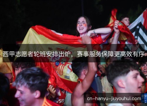 西甲志愿者轮班安排出炉，赛事服务保障更高效有序