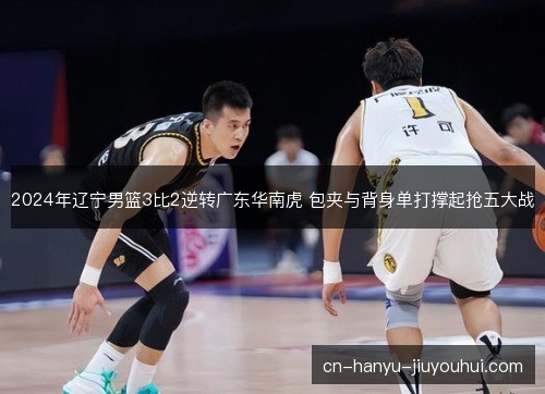 2024年辽宁男篮3比2逆转广东华南虎 包夹与背身单打撑起抢五大战